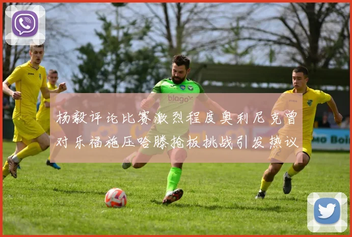 杨毅评论比赛激烈程度奥利尼克曾对乐福施压哈滕抢板挑战引发热议