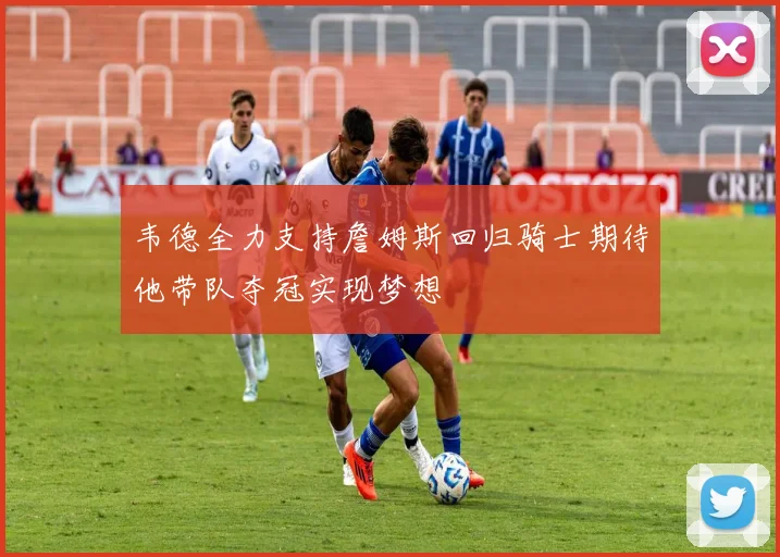 韦德全力支持詹姆斯回归骑士期待他带队夺冠实现梦想