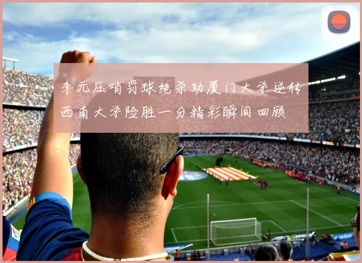 李元压哨罚球绝杀助厦门大学逆转西南大学险胜一分精彩瞬间回顾