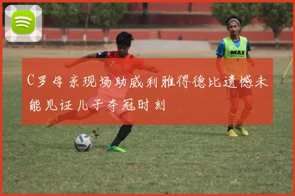 C罗母亲现场助威利雅得德比遗憾未能见证儿子夺冠时刻