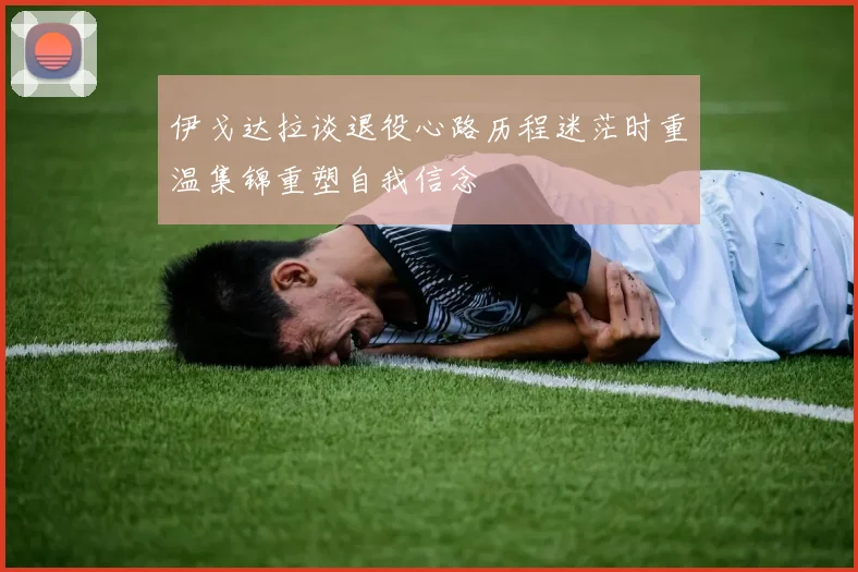 伊戈达拉谈退役心路历程迷茫时重温集锦重塑自我信念