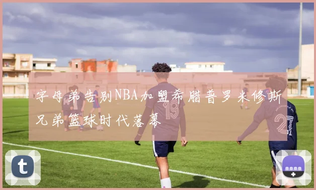 字母弟告别NBA加盟希腊普罗米修斯兄弟篮球时代落幕
