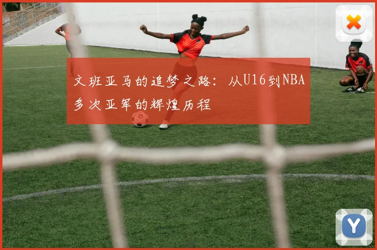 文班亚马的追梦之路：从U16到NBA多次亚军的辉煌历程