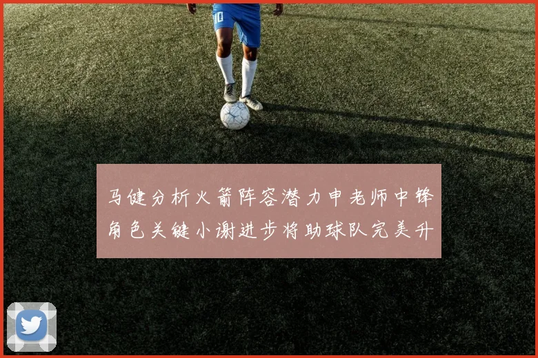 马健分析火箭阵容潜力申老师中锋角色关键小谢进步将助球队完美升级