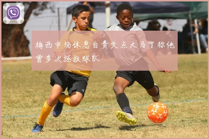 梅西中场休息自责失点大马丁称他曾多次拯救球队