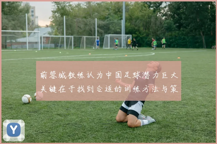 前蓉城教练认为中国足球潜力巨大关键在于找到合适的训练方法与策略