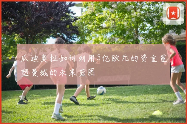 瓜迪奥拉如何利用5亿欧元的资金重塑曼城的未来蓝图