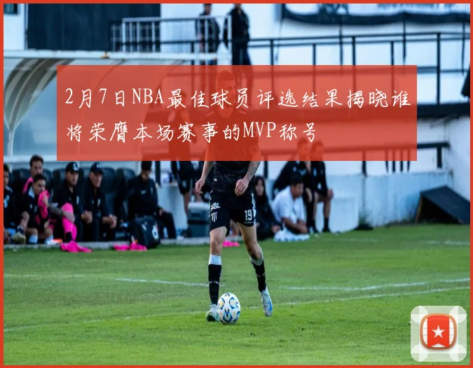 2月7日NBA最佳球员评选结果揭晓谁将荣膺本场赛事的MVP称号