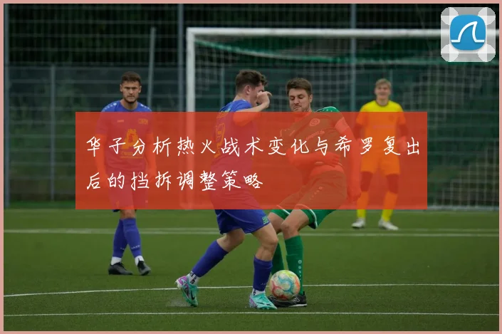 华子分析热火战术变化与希罗复出后的挡拆调整策略