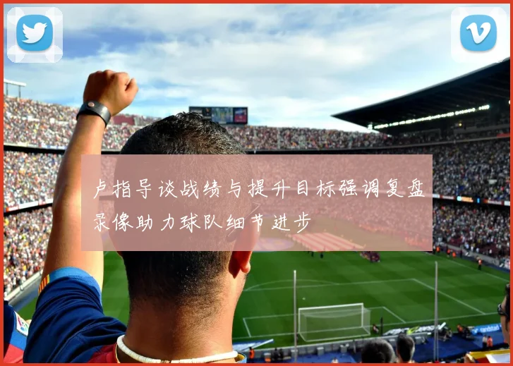卢指导谈战绩与提升目标强调复盘录像助力球队细节进步