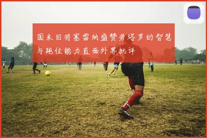 国米旧将塞雷纳盛赞劳塔罗的智慧与跑位能力直面外界批评