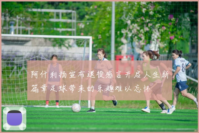 阿什利扬宣布退役感言开启人生新篇章足球带来的乐趣难以忘怀