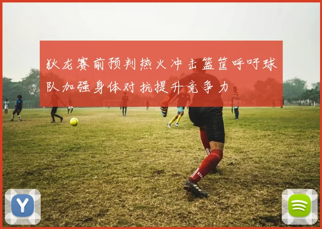 狄龙赛前预判热火冲击篮筐呼吁球队加强身体对抗提升竞争力