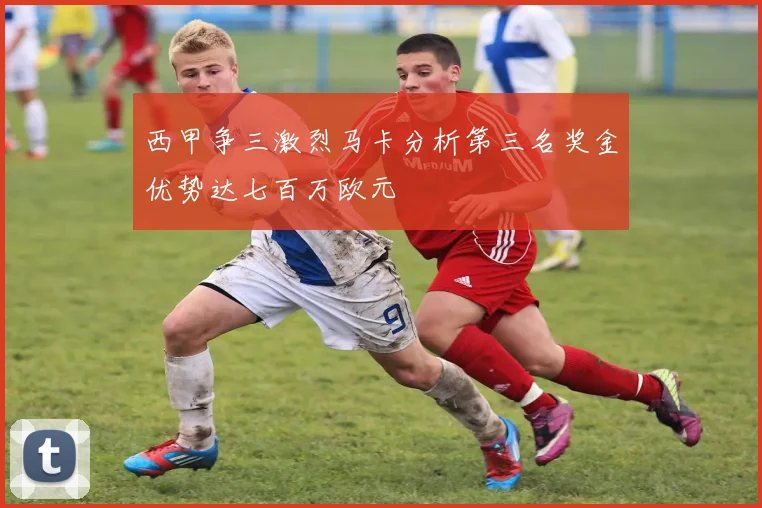 西甲争三激烈马卡分析第三名奖金优势达七百万欧元