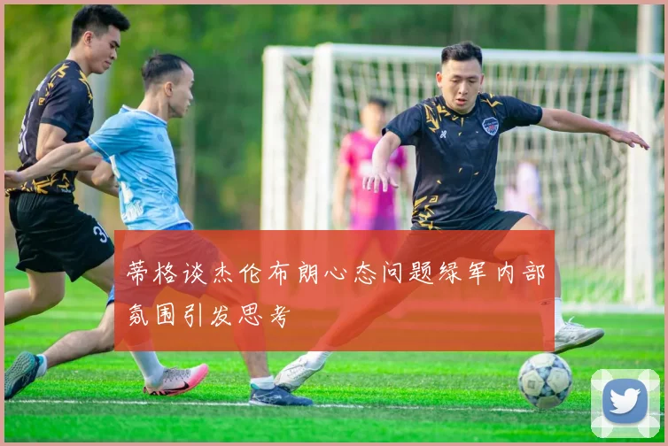 蒂格谈杰伦布朗心态问题绿军内部氛围引发思考