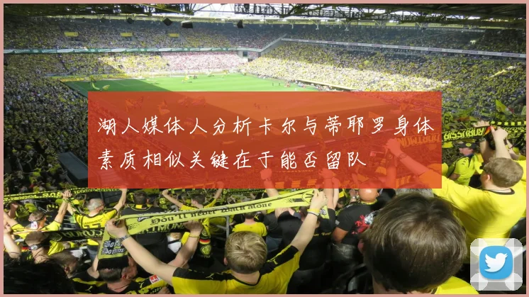 湖人媒体人分析卡尔与蒂耶罗身体素质相似关键在于能否留队