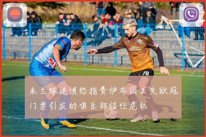 米兰球迷愤怒指责伊布因丢失欧冠门票引发的俱乐部信任危机