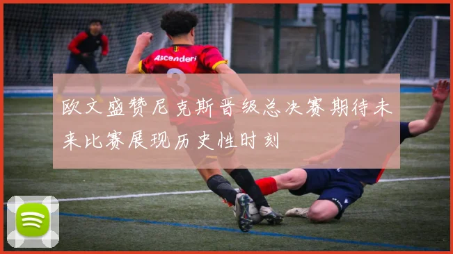 欧文盛赞尼克斯晋级总决赛期待未来比赛展现历史性时刻