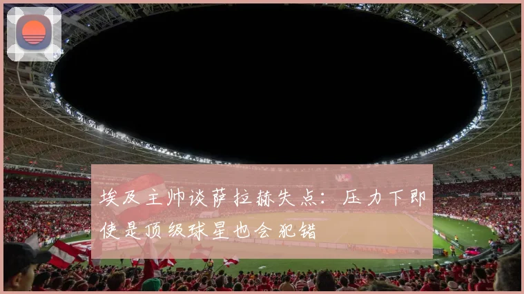 埃及主帅谈萨拉赫失点：压力下即使是顶级球星也会犯错