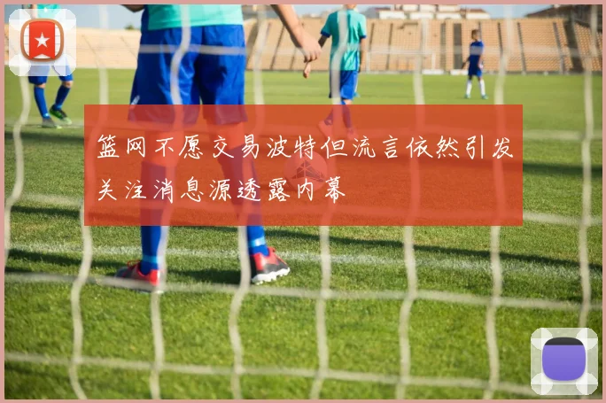 篮网不愿交易波特但流言依然引发关注消息源透露内幕