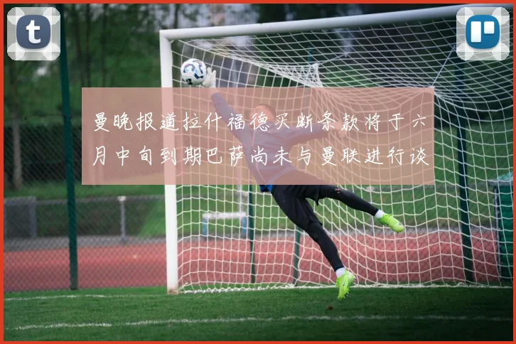 曼晚报道拉什福德买断条款将于六月中旬到期巴萨尚未与曼联进行谈判